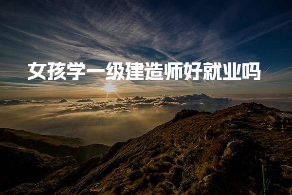 女孩学一级建造师好就业吗 职业发展建议