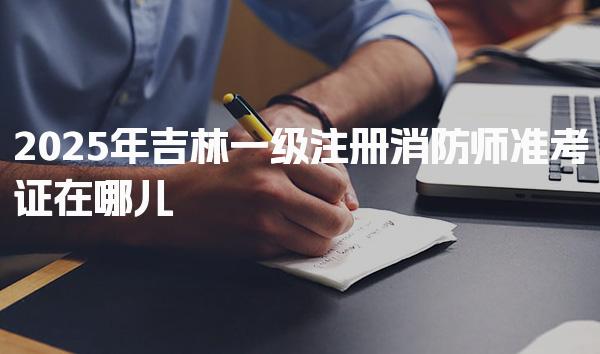 2025年吉林一级注册消防师准考证在哪儿打印