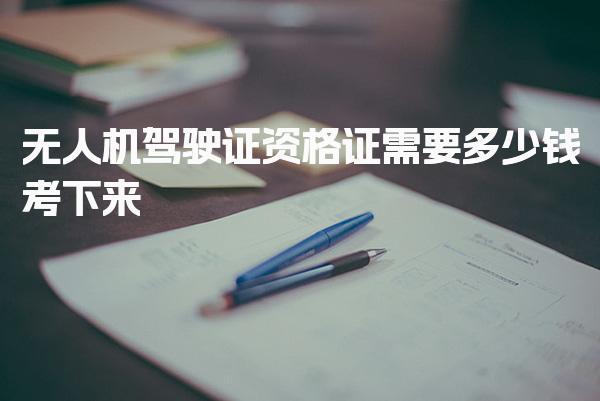 无人机驾驶证资格证需要多少钱考下来 报名流程与条件