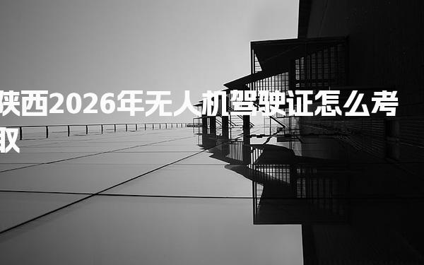 陕西2026年无人机驾驶证怎么考取 考试内容与评分标准