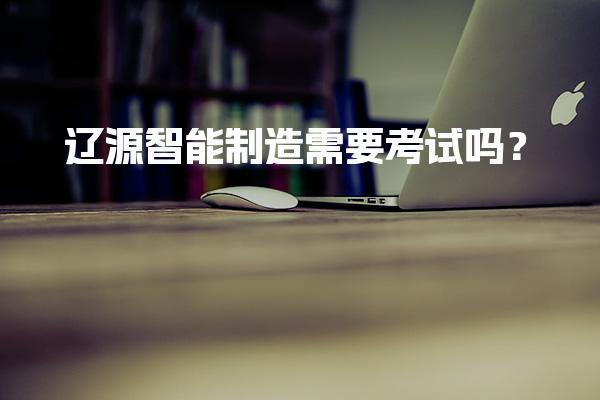 辽源智能制造需要考试吗？入职要求技能的软实力