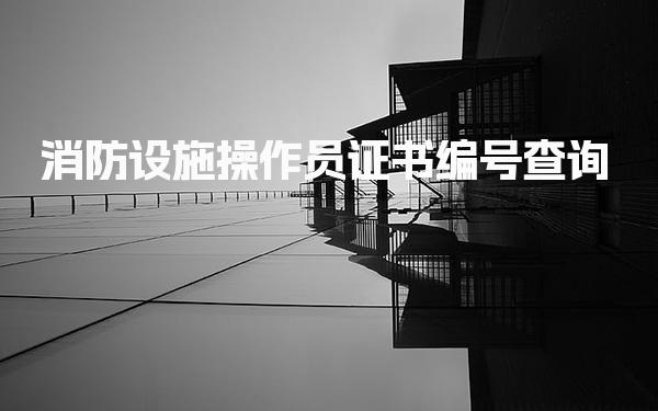 消防设施操作员证书编号查询 快速在线验证指南