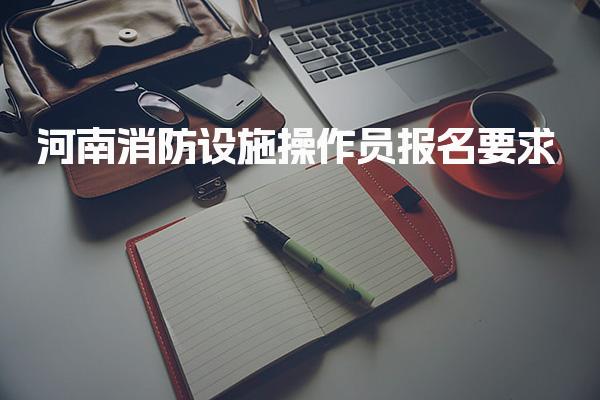 河南消防设施操作员报名要求及报名流程与时间安排