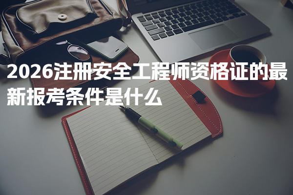 2026注册安全工程师资格证的最新报考条件是什么，有哪些要求