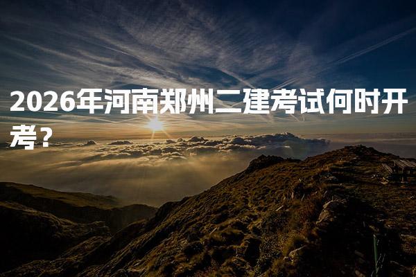 2026年河南郑州二建考试何时开考？考试时间与报名时间