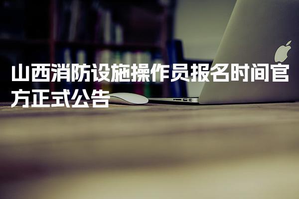 山西消防设施操作员报名时间 分级报考条件