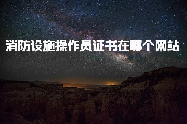 消防设施操作员证书在哪个网站上可以查到官方指南