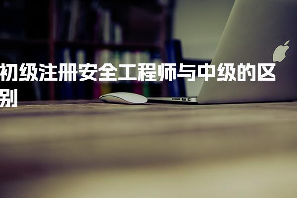 初级注册安全工程师与中级的区别：深入解析考试、资格与职业发展
