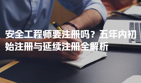安全工程师要注册吗？五年内初始注册与延续注册全解析