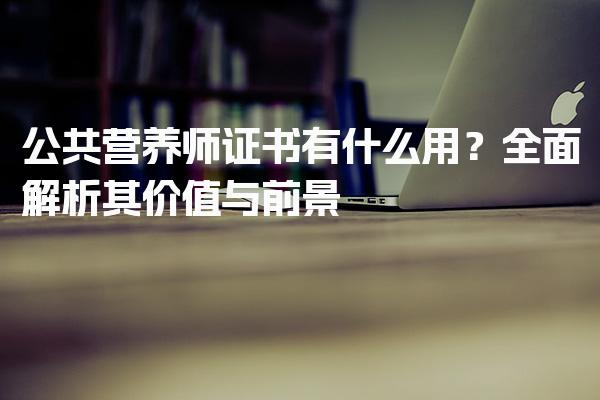 公共营养师证书有什么用？全面解析其价值与前景