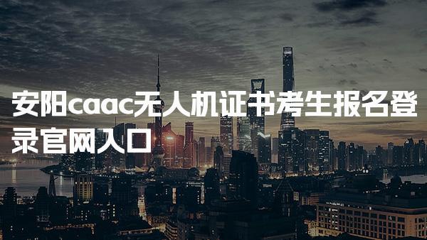 安阳caac无人机证书考生报名登录官网入口