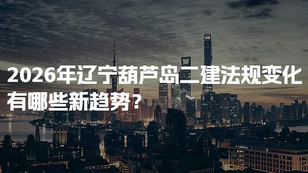 2026年辽宁葫芦岛二建法规变化有哪些新趋势？