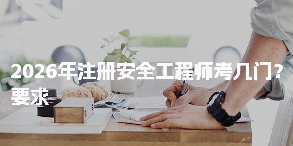 2026年注册安全工程师考几门？注册安全工程师考试科目与要求