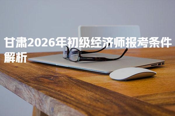 甘肃2026年初级经济师报考条件 初级经济师考试评分标准