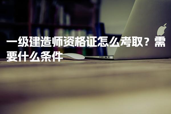 一级建造师资格证怎么考取？考试内容与形式需要什么条件