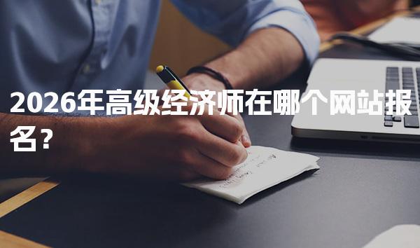 2026年高级经济师在哪个网站报名？报名时间与费用