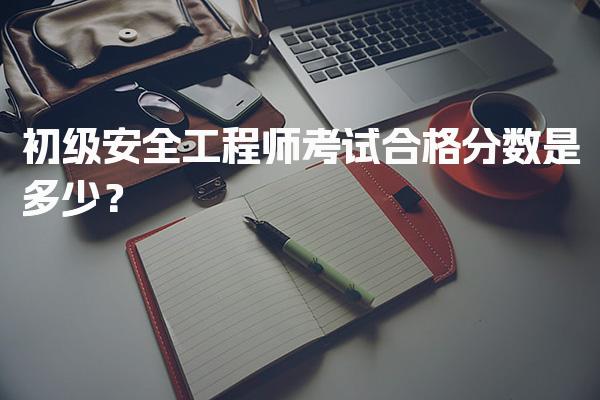 初级安全工程师考试合格分数是多少？各科目标准与有效期详解