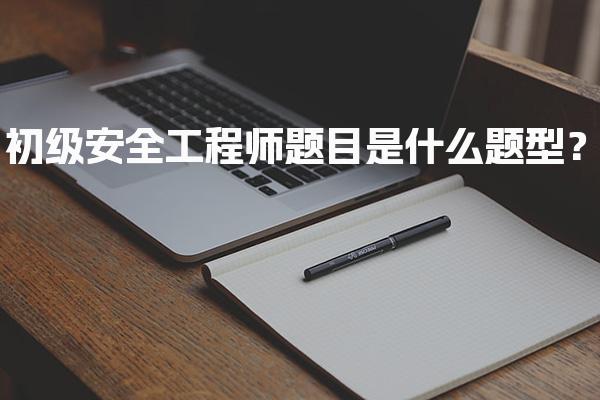 初级安全工程师题目是什么题型？各科目考试内容与难度分析
