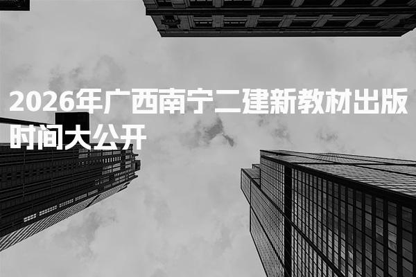2026年广西南宁二建新教材出版时间 考试科目及题型分布