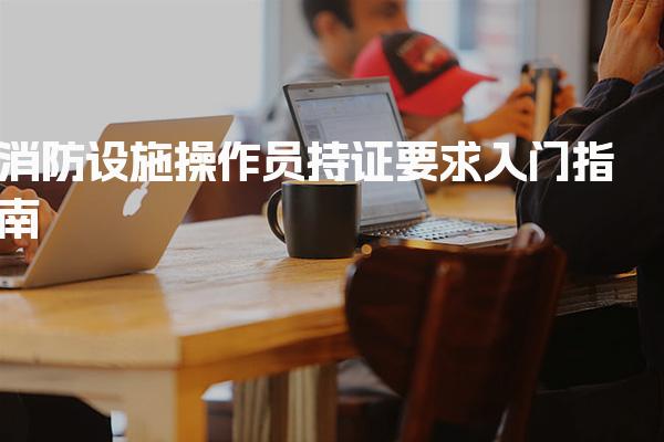 消防设施操作员持证要求入门指南 报考条件详解