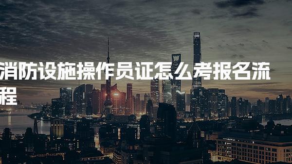 消防设施操作员证怎么考报名流程 考试内容与备考建议