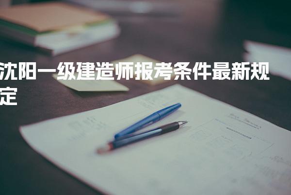 沈阳一级建造师报考条件最新规定，报名及考试时间在几月