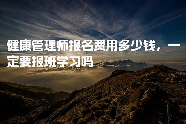 健康管理师报名费用多少钱，一定要报班学习吗