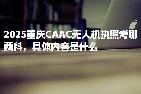 2026重庆CAAC无人机执照考哪两科 具体内容是什么