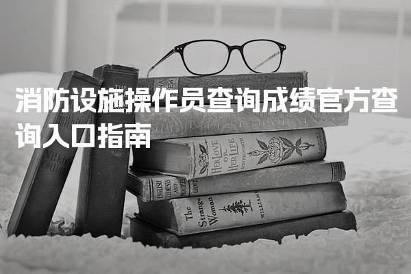消防设施操作员查询成绩：官方查询入口指南