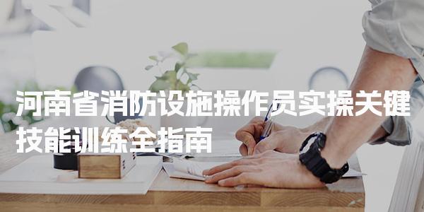 河南省消防设施操作员实操：关键技能训练全指南