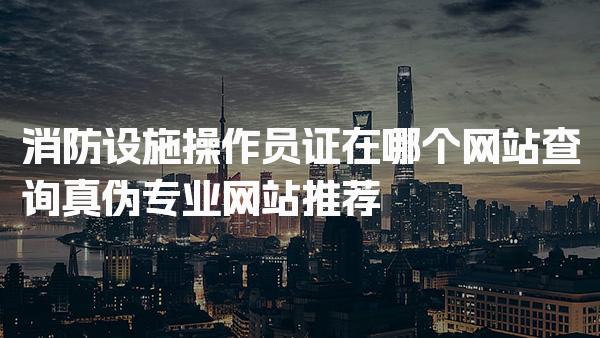 消防设施操作员证在哪个网站查询真伪专业网站推荐