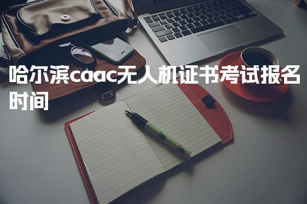 哈尔滨caac无人机证书考试报名时间 报考条件与流程