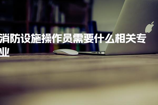 消防设施操作员需要什么相关专业？考试安排与内容