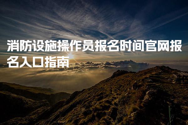 消防设施操作员报名时间官网报名入口与申报要求