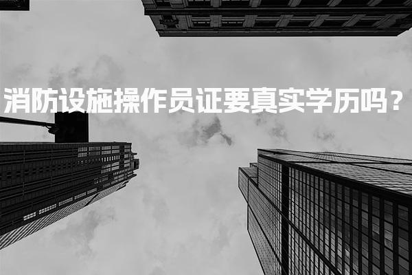消防设施操作员证要真实学历吗？报名流程与时间安排