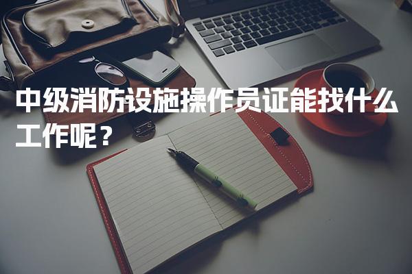 中级消防设施操作员证能找什么工作呢？就业趋势与薪资水平