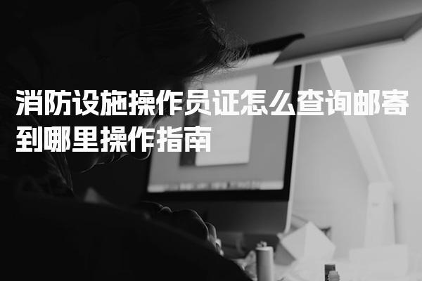 消防设施操作员证怎么查询邮寄到哪里操作指南
