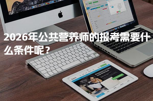 2026年公共营养师的报考需要什么条件呢？全面解析