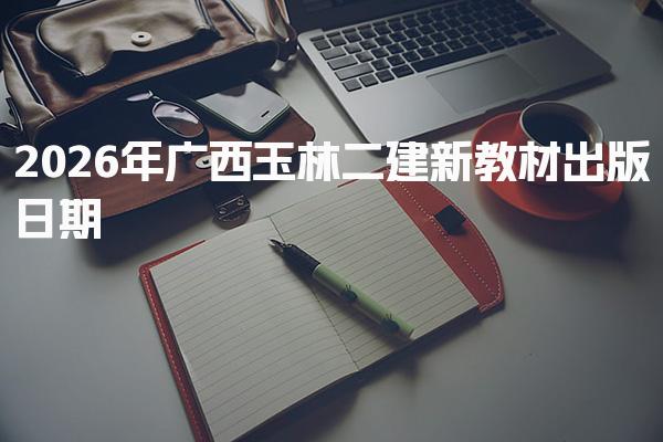 2026年广西玉林二建新教材出版日期 新教材发布时间及内容变化