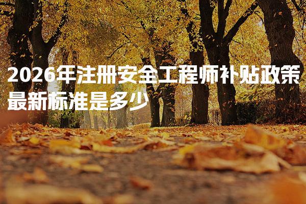 2026年注册安全工程师补贴政策最新标准是多少