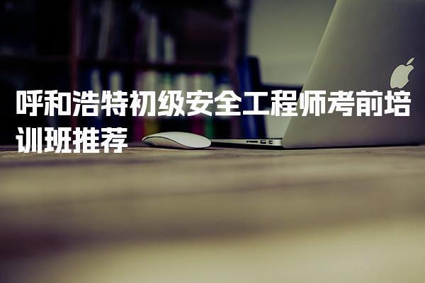 呼和浩特初级安全工程师考前培训班推荐