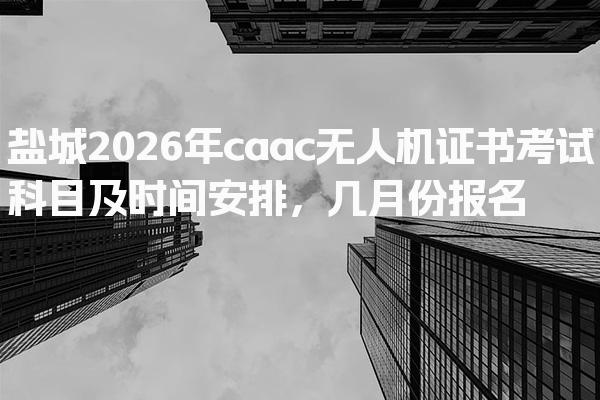 盐城2026年caac无人机证书考试科目及时间安排，几月份报名