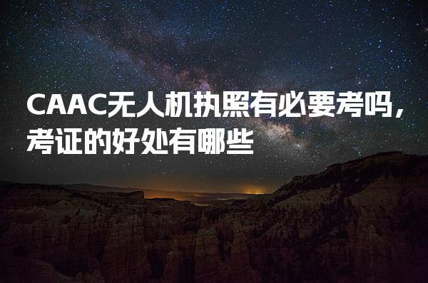 CAAC无人机执照有必要考吗，考证的好处有哪些
