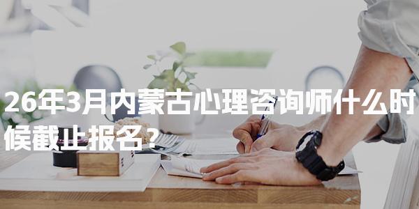 26年内蒙古心理咨询师什么时候截止报名？详解报名流程与条件