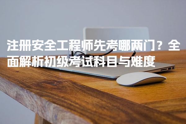 注册安全工程师先考哪两门？全面解析初级考试科目与难度
