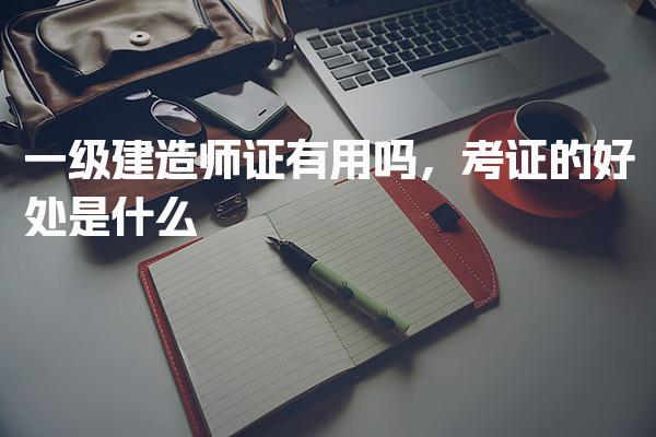 一级建造师证有用吗，考证的好处是什么