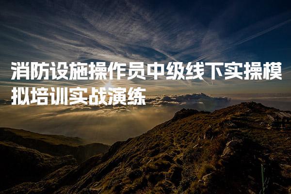 消防设施操作员中级线下实操模拟培训 报考条件详解