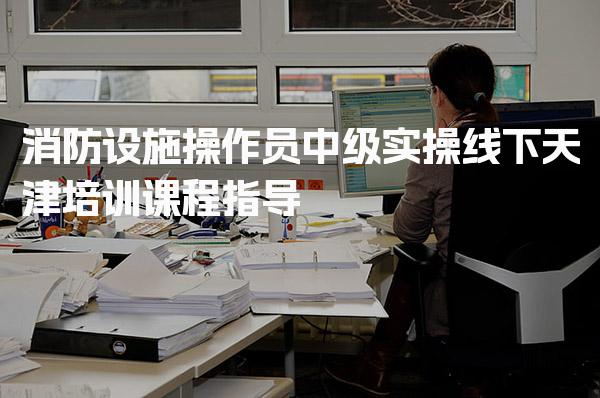 天津消防设施操作员中级实操线下培训课程指导