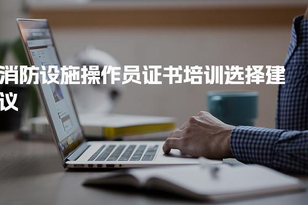 消防设施操作员证书培训选择建议 区域差异与政策要求