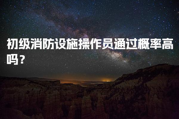 初级消防设施操作员通过概率高吗？考试内容与题型结构